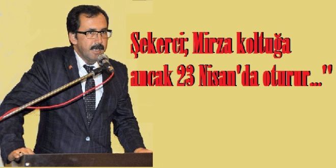 Şekerci; Mirza koltuğa ancak 23 Nisan`da oturur...``